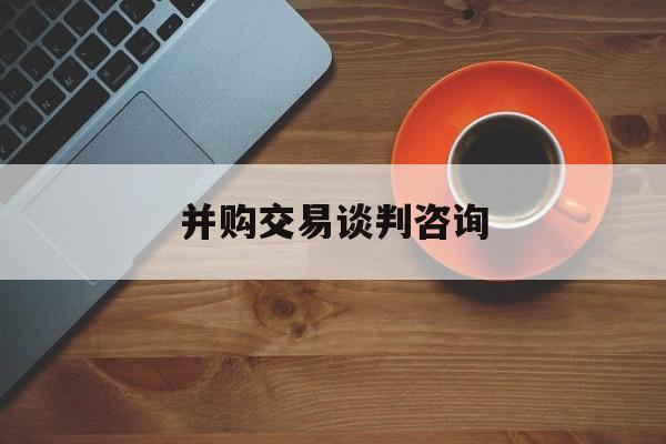 并购交易谈判咨询(并购交易谈判咨询方案)阿克苏市